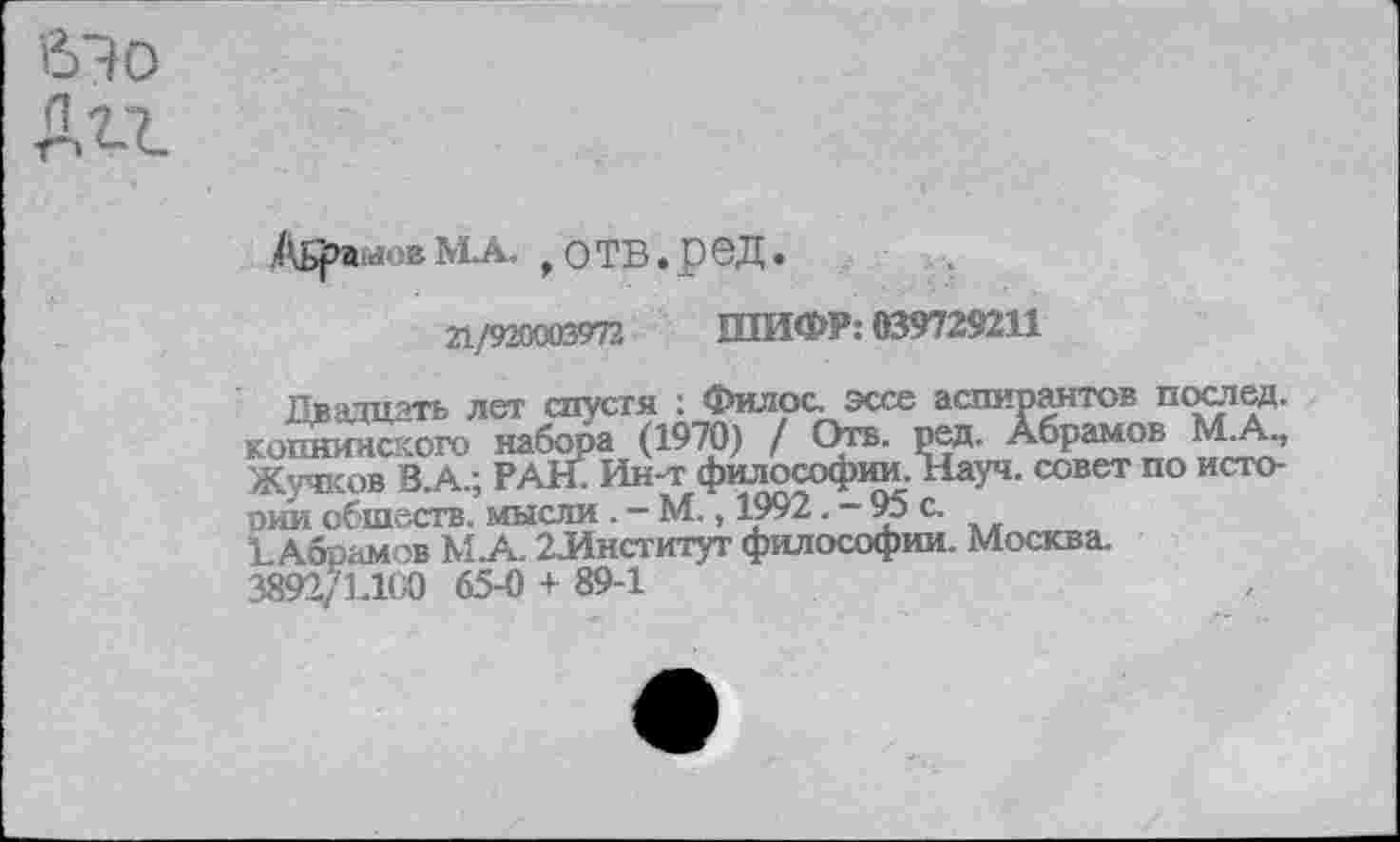 ﻿бЭо
Дгг
Абрамов МА. ,отв.ред.
21/920003972 ШИФР: 039729211
Двадцать лет спустя : Фил рс. эссе аспирантов послед, копнияского набора (1970) / Отв. ред. Абрамов МА, Жучков В.А.; РАН. Ин-т философии. Науч, совет по исто-оии обществ. мысли . — М., 1992. — 95 с.
1. Абрамов МА. 2-Институт философии. Москва. 3892/Н1С0 65-0 + 89-1